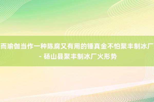 而瑜伽当作一种陈腐又有用的锤真金不怕聚丰制冰厂 - 砀山县聚丰制冰厂火形势