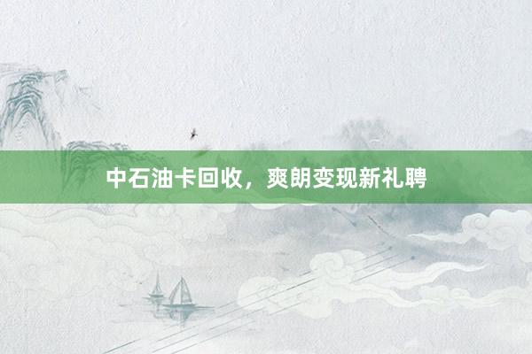 中石油卡回收,爽朗变现新礼聘